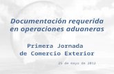 Documentación requerida en operaciones aduaneras Primera Jornada de Comercio Exterior 25 de mayo de 2012.
