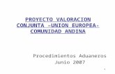 1 PROYECTO VALORACION CONJUNTA –UNION EUROPEA- COMUNIDAD ANDINA Procedimientos Aduaneros Junio 2007.