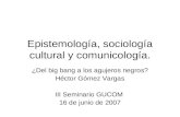 Epistemología, sociología cultural y comunicología. ¿Del big bang a los agujeros negros? Héctor Gómez Vargas III Seminario GUCOM 16 de junio de 2007.
