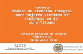 Propuesta Modelo de atención integral para mujeres víctimas de violencia en la zona Tijuana Comisión Especial de Asuntos Migratorios 20 de abril 2010.