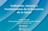 Definición, historia y Fundamentos de la Economía de la Salud Cristian Morales Financiamiento y Economía de la Salud, HSS/HS (moralesc@paho.org)