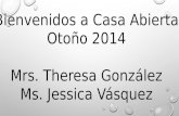 Bienvenidos a Casa Abierta Otoño 2014 Mrs. Theresa González Ms. Jessica Vásquez.