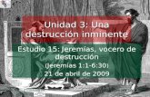 Estudio 15: Jeremías, vocero de destrucción ( Jeremías 1:1-6:30 ) 21 de abril de 2009 Iglesia Bíblica Bautista de Aguadilla Unidad 3: Una destrucción inminente.