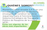 ¿QUIÉNES SOMOS? Montería Ciudad Amable S.A.S, es una entidad del municipio de Montería, encargada de construir las obras requeridas para el funcionamiento.