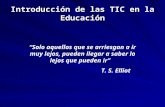 Introducción de las TIC en la Educación “Solo aquellos que se arriesgan a ir muy lejos, pueden llegar a saber lo lejos que pueden ir” T. S. Elliot.