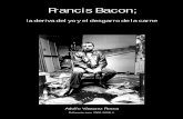 Francis Bacon; · 2 Para el pintor inglés Francis Bacon1 el cuerpo se presenta como un objeto mutilado que regresa a la animalidad. Toda su obra se ocupará del problema de la ...